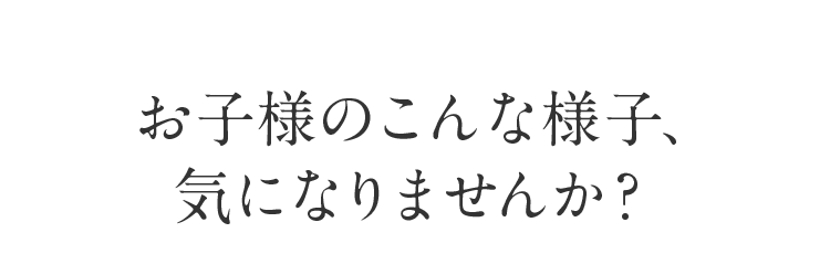  お子様のこんな様子、気になりませんか？